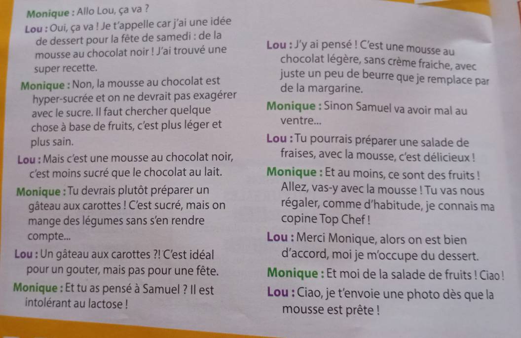 Monique : Allo Lou, ça va ? 
Lou : Oui, ça va ! Je t’appelle car j'ai une idée 
de dessert pour la fête de samedi : de la 
mousse au chocolat noir ! J’ai trouvé une 
Lou : J'y ai pensé ! C'est une mousse au 
chocolat légère, sans crème fraiche, avec 
super recette. 
juste un peu de beurre que je remplace par 
Monique : Non, la mousse au chocolat est de la margarine. 
hyper-sucrée et on ne devrait pas exagérer 
avec le sucre. Il faut chercher quelque 
Monique : Sinon Samuel va avoir mal au 
chose à base de fruits, c'est plus léger et 
ventre... 
plus sain. 
Lou : Tu pourrais préparer une salade de 
Lou : Mais c'est une mousse au chocolat noir, fraises, avec la mousse, c'est délicieux ! 
c'est moins sucré que le chocolat au lait. Monique : Et au moins, ce sont des fruits ! 
Monique : Tu devrais plutôt préparer un 
Allez, vas-y avec la mousse ! Tu vas nous 
gâteau aux carottes ! C’est sucré, mais on régaler, comme d’habitude, je connais ma 
mange des légumes sans sen rendre copine Top Chef ! 
compte... Lou : Merci Monique, alors on est bien 
Lou : Un gâteau aux carottes ?! C'est idéal d’accord, moi je m’occupe du dessert. 
pour un gouter, mais pas pour une fête. Monique : Et moi de la salade de fruits ! Ciao ! 
Monique : Et tu as pensé à Samuel ? Il est Lou : Ciao, je t'envoie une photo dès que la 
intolérant au lactose ! mousse est prête !