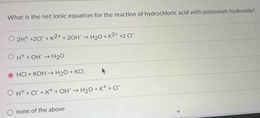 What is the net ionic equation for the reaction of hydrochloric acid with potassium hydroxide?
2H^++2Cl^-+K^(2+)+2OH^-to H_2O+K^(2+)+2Cl^-
H^++OH^-to H_2O
HCl+KOHto H_2O+KCl
H^++Cl^-+K^++OH^-to H_2O+K^++Cl^-
none of the above