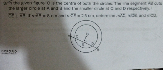 in the given figure, O is the centre of both the circles. The line segment overline AB cuts 
the larger circle at A and B and the smaller circle at C and D respectively.
overline OE⊥ overline AB. If moverline AB=8cm and moverline CE=2.5cm , determine moverline AC, moverline DB , and moverline CD. 
OXFORD