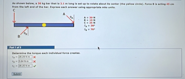 As shown below, a 36 kg bar that is 2.1 m long is set up to rotate about its center (the yellow circle). Force B is acting 45 cm
from the left end of the bar. Express each answer using appropriate mks units.
A=39N
B=10N
C=25N
θ _A=38°
θ _B=70°
Part 1 of 3
Determine the torque each individual force creates.
r_A=2629Nm
r_B=564Nm
r_C=26.25Nm
Submit