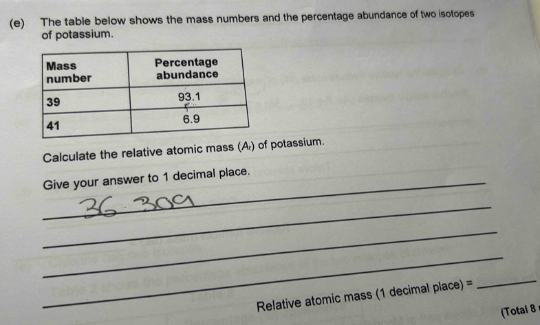 The table below shows the mass numbers and the percentage abundance of two isotopes 
of potassium. 
Calculate the relative atomic mass (A) of potassium. 
_Give your answer to 1 decimal place. 
_ 
_ 
_ 
Relative atomic mass (1 decimal place) = 
_ 
(Total 8