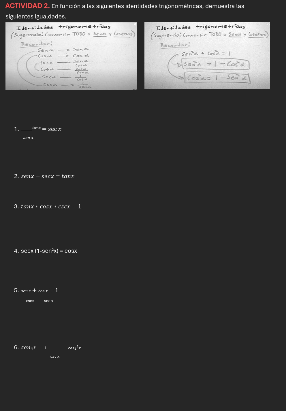 ACTIVIDAD 2. En función a las siguientes identidades trigonométricas, demuestra las 
siguientes igualdades. 
I dent 
idades 
o≤ ol 
1. _ tan x=sec x
senx
2. senx-sec x=tan x
3. tan x*cos x*csc x=1
4. secx (1-sen^2x)=cos x
5. senx+cos x=1
csc xsec x
6. sen4x=1frac csc x-cos 2^2x