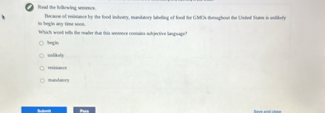 Read the following sentence.
Because of resistance by the food industry, mandatory labeling of food for GMOs throughout the United States is unlikely
to begin any time soon.
Which word tells the reader that this sentence contains subjective language?
begin
unlikely
resistance
mandatory
Submit Pass Save and close