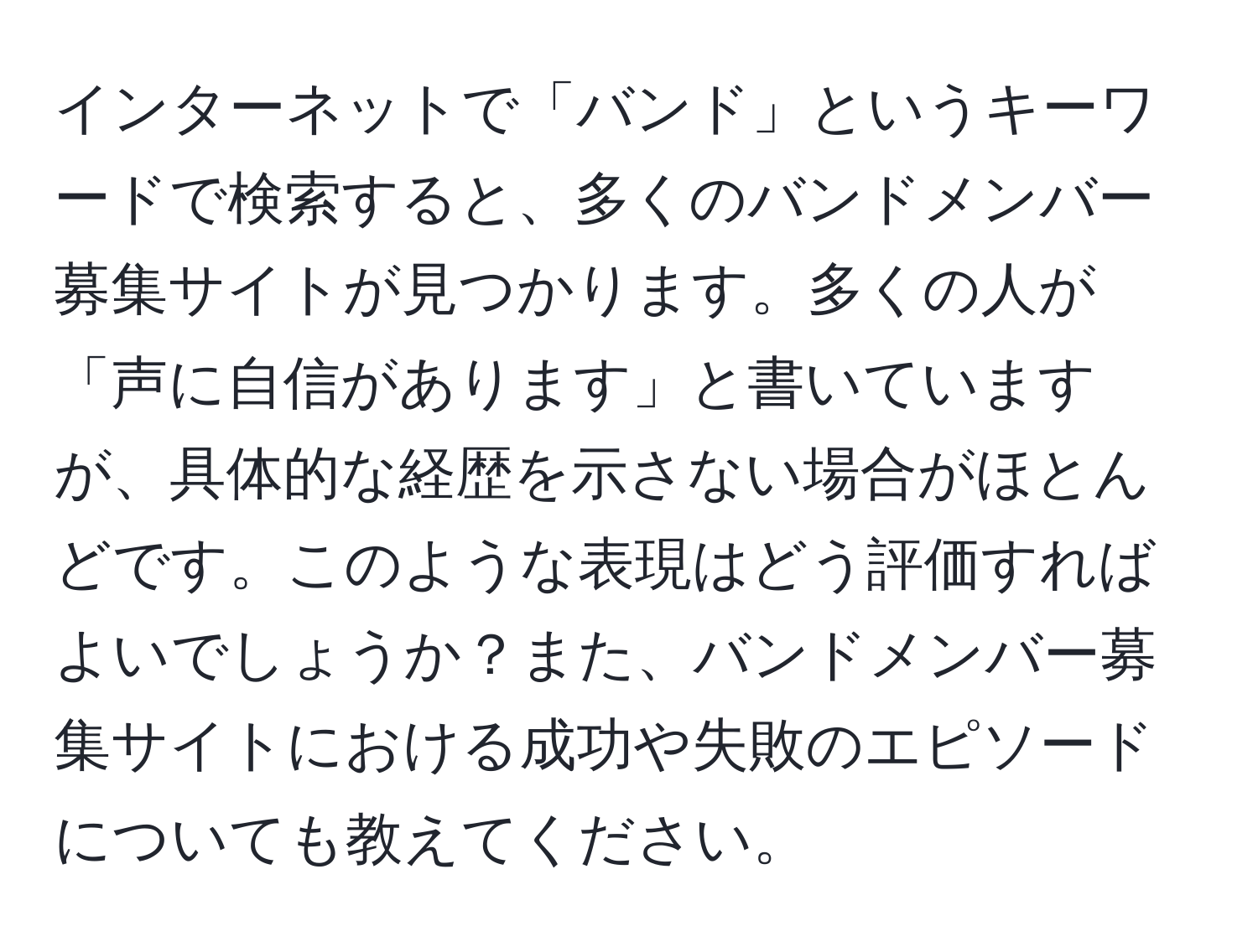 インターネットで「バンド」というキーワードで検索すると、多くのバンドメンバー募集サイトが見つかります。多くの人が「声に自信があります」と書いていますが、具体的な経歴を示さない場合がほとんどです。このような表現はどう評価すればよいでしょうか？また、バンドメンバー募集サイトにおける成功や失敗のエピソードについても教えてください。