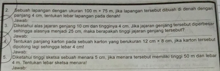 Sebuah lapangan dengan ukuran 100m* 75m , jika lapangan tersebut dibuah di denah dengan 
panjang 4 cm, tentukan lebar lapangan pada denah! 
Jawab:_ 
3. Diketahui alas jajaran genjang 10 cm dan tingginya 4 cm. Jika jajaran genjang tersebut diperbesar 
sehingga alasnya menjadi 25 cm, maka berapakah tinggi jajaran genjang tersebut? 
Jawab:_ 
4 Tentukan panjang karton pada sebuah karton yang berukuran 12cm* 8cm , jika karton tersebut 
dipotong lagi sehingga lebar 4 cm! 
Jawab:_ 
_ 
_ 
_ 
5. Diketahui tinggi sketsa sebuah menara 5 cm, jika menara tersebut memiliki tinggi 50 m dan lebar
4 m. Tentukan lebar sketsa menara! 
Jawab:_ 
_