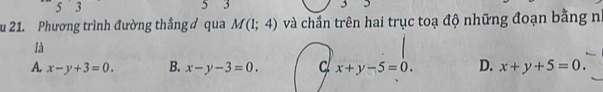 5 3 5 3 3
u 21. Phương trình đường thẳng ơ qua M(1;4) và chắn trên hai trục toạ độ những đoạn bằng n
là
A. x-y+3=0. B. x-y-3=0. cl x+y-5=0. D. x+y+5=0.