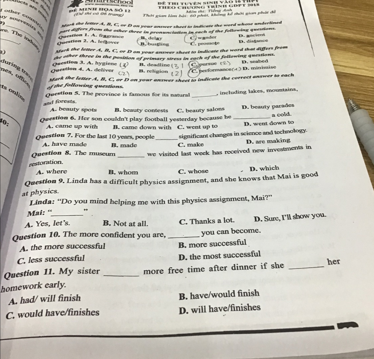 Smartschoo Để thi tuyên sinh vào 10 thP
ke th
để minh họa số 12 THEO CHươNG TRÌNH GDPT 2018
Môn thi: Tiếng Anh
Đề thi có 06 trang) Thời gian làm bài: 60 phút, không kể thời gian phát đề
other countrie
)
Mark the letter A, B, C, or D on your answer sheet to indicate the word whose underlined
y souvenirs a Question 1. A. fragrance B. delay C. wander D. ancient
part differs from the other three in pronunciation in each of the following questions.
_re. The indust
Question 2. A. leftover B. bustling C. promoţe
D. distance
) Mark the letter A, B, C, or D on your answer sheet to indicate the word that differs from
the other three in the position of primary stress in each of the following questions.
Question 3. A. hygiene ( B. deadline ( C pursue (
D. seabed
Question 4. A. deliver B. religion C. performance( ) D. minimise
đuring tray Mark the letter A, B, C, or D on your answer sheet to indicate the correct answer to each
nes, office
of the following questions.
ts onlin
Question 5. The province is famous for its natural
and forests. _, including lakes, mountains,
A. beauty spots B. beauty contests C. beauty salons D. beauty parades
1: Question 6. Her son couldn't play football yesterday because he_
a cold.
A. came up with B. came down with C. went up to D. went down to
_
Question 7. For the last 10 years, people_ significant changes in science and technology.
A. have made B. made C. make D. are making
_
Question 8. The museum_
we visited last week has received new investments in
restoration.
A. where B. whom C. whose
D. which
Question 9. Linda has a difficult physics assignment, and she knows that Mai is good
at physics.
Linda: “Do you mind helping me with this physics assignment, Mai?”
Mai: “ ,
A. Yes, let’s. B. Not at all. C. Thanks a lot. D. Sure, I’ll show you.
Question 10. The more confident you are,_
you can become.
A. the more successful
B. more successful
C. less successful
D. the most successful
her
Question 11. My sister_
more free time after dinner if she_
homework early.
A. had/ will finish
B. have/would finish
C. would have/finishes D. will have/finishes