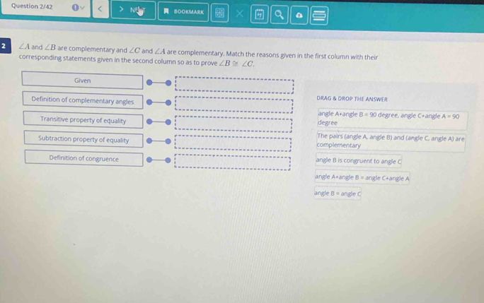 Question 2/42 BOOKMARK × 0
2 ∠ A and ∠ B are complementary and ∠ C and ∠ A are complementary. Match the reasons given in the first column with their
corresponding statements given in the second column so as to prove ∠ B≌ ∠ C. 
Given
DRAG & DROP THE ANSWER
Definition of complementary angles
angle A+angle B=90 degree, angle C+angle A=90
Transitive property of equality degree
The pairs (angle A, angle B) and (angle C. angle A) are
Subtraction property of equality complementary
Definition of congruence angle B is congruent to angle C
angle A+angle B = angle C+angle A
angle B = angle C