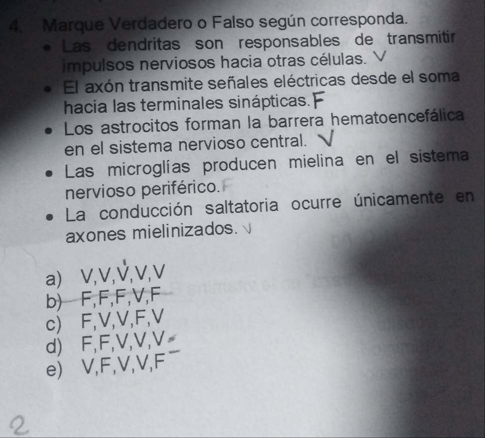 Marque Verdadero o Falso según corresponda.
Las dendritas son responsables de transmitir
impulsos nerviosos hacia otras células.
El axón transmite señales eléctricas desde el soma
hacia las terminales sinápticas.
Los astrocitos forman la barrera hematoencefálica
en el sistema nervioso central.
Las microglías producen mielina en el sistema
nervioso periférico.
La conducción saltatoria ocurre únicamente en
axones mielinizados.
a) V, V,ऐ, V, V
b) F, F, F, V, F
c) F, V, V, F, V
d) ⊆F, F, V, V, V _
e) V, F, V, V, F