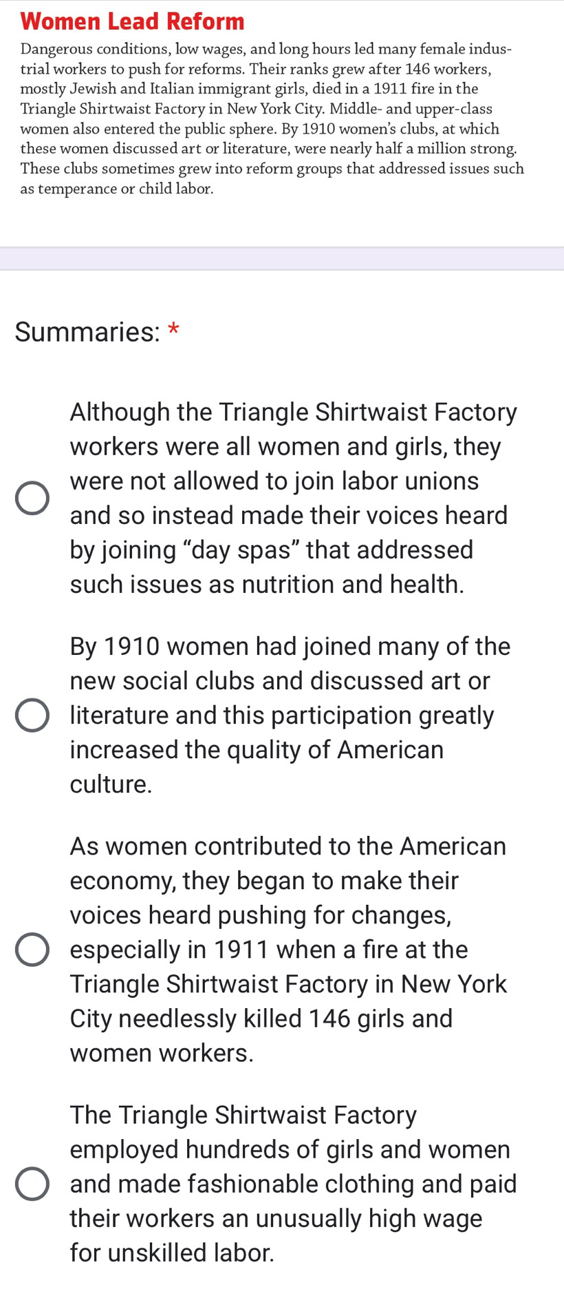 Women Lead Reform 
Dangerous conditions, low wages, and long hours led many female indus- 
trial workers to push for reforms. Their ranks grew after 146 workers, 
mostly Jewish and Italian immigrant girls, died in a 1911 fire in the 
Triangle Shirtwaist Factory in New York City. Middle- and upper-class 
women also entered the public sphere. By 1910 women’s clubs, at which 
these women discussed art or literature, were nearly half a million strong. 
These clubs sometimes grew into reform groups that addressed issues such 
as temperance or child labor. 
Summaries: * 
Although the Triangle Shirtwaist Factory 
workers were all women and girls, they 
were not allowed to join labor unions 
and so instead made their voices heard 
by joining “day spas” that addressed 
such issues as nutrition and health. 
By 1910 women had joined many of the 
new social clubs and discussed art or 
literature and this participation greatly 
increased the quality of American 
culture. 
As women contributed to the American 
economy, they began to make their 
voices heard pushing for changes, 
especially in 1911 when a fire at the 
Triangle Shirtwaist Factory in New York 
City needlessly killed 146 girls and 
women workers. 
The Triangle Shirtwaist Factory 
employed hundreds of girls and women 
and made fashionable clothing and paid 
their workers an unusually high wage 
for unskilled labor.