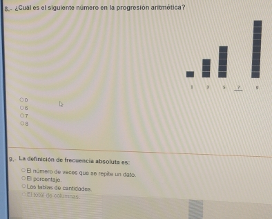 8 ¿Cuál es el siguiente número en la progresión aritmética?
0
6
8
9 La definición de frecuencia absoluta es:
El número de veces que se repite un dato.
El porcentaje.
Las tablas de cantidades.
El total de columnas.