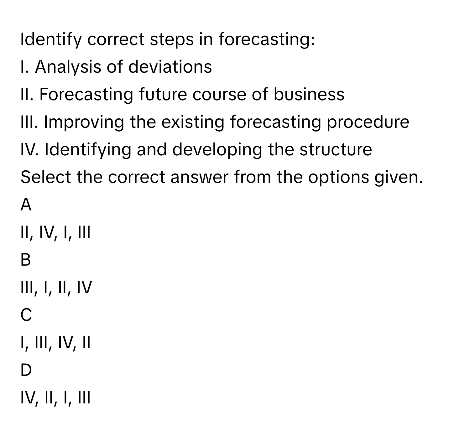 Identify correct steps in forecasting:
I. Analysis of deviations
II. Forecasting future course of business
III. Improving the existing forecasting procedure
IV. Identifying and developing the structure
Select the correct answer from the options given.
A  
II, IV, I, III 


B  
III, I, II, IV 


C  
I, III, IV, II 


D  
IV, II, I, III