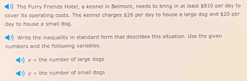 ) The Furry Friends Hotel, a kennel in Belmont, needs to bring in at least $810 per day to 
cover its operating costs. The kennel charges $26 per day to house a large dog and $20 per
day to house a small dog. 
) Write the inequality in standard form that describes this situation. Use the given 
numbers and the following variables. 
) x= the number of large dogs 
) y= the number of small dogs