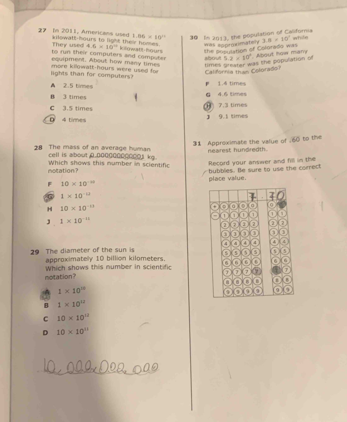 In 2011, Americans used 1.86* 10^(11) 30 In 2013, the population of California
kilowatt-hours to light their homes.
was approximately 3.8* 10^7 while
They used 4.6* 10^(10) kilowatt-hours
the population of Colorado was
to run their computers and computer
about 5.2* 10^6. About how many
equipment. About how many times times greater was the population of
more kilowatt-hours were used for
California than Colorado?
lights than for computers?
Fé
A 2.5 times 1.4 times
B 3 times G 4,6 times
H
C 3.5 times 7.3 times
D 4 times J 9.1 times
28 The mass of an average human 31 Approximate the value of sqrt(60) to the
nearest hundredth.
cell is about 0.000000000001 kg.
Which shows this number in scientific
Record your answer and fill in the
notation?
bubbles. Be sure to use the correct
F 10* 10^(-10) place value.
G 1* 10^(-12)
4 . 4 0
H 10* 10^(-13)
0
o
a
]、 1* 10^(-11)
2 a ② 2
3 3 3
o
A 4 4 4 ④
29 The diameter of the sun is
5 5 5 5
approximately 10 billion kilometers.
6 6 6 6 6 6
Which shows this number in scientific
7 7 7 a
notation?
8 8 8 8 8 8
A 1* 10^(10)
9 9 9 9 9
B 1* 10^(12)
C 10* 10^(12)
D 10* 10^(11)
_