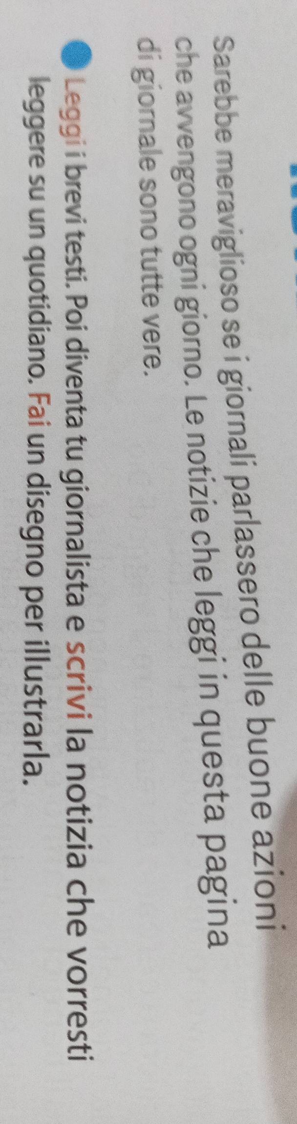 Sarebbe meraviglioso se i giornali parlassero delle buone azioni 
che avvengono ogni giorno. Le notizie che leggi in questa pagina 
di giornale sono tutte vere. 
3 Leggi i brevi testi. Poi diventa tu giornalista e scrivi la notizia che vorresti 
leggere su un quotidiano. Fai un disegno per illustrarla.