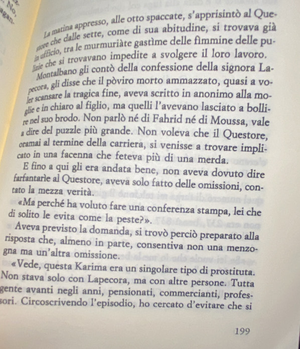 gan ~ 
La marina appresso, alle otto spaccate, s' apprisintò al Que- 
store che dalle sette, come di sua abítudine, si trovava già 
in ufficio, tra le murmuriàte gastème delle fimmine delle pu- 
lizie che si trovavano impedite a svolgere il loro lavoro. 
Montalbano gli contò della confessione della signora La- 
pecora, gli disse che il pòviro morto ammazzato, quasi a vo- 
ler scansare la tragica fine, aveva scritto in anonimo alla mo- 
glie e in chiaro al figlio, ma quelli l’avevano lasciato a bolli. 
re nel suo brodo. Non parlò né di Fahrid né di Moussa, vale 
a dire del puzzle più grande. Non voleva che il Questore, 
oramai al termine della carriera, si venisse a trovare impli- 
cato in una facenna che feteva più di una merda. 
E fino a qui gli era andata bene, non aveva dovuto dire 
farfantarle al Questore, aveva solo fatto delle omissioni, con- 
tato la mezza verità. 
«Ma perché ha voluto fare una conferenza stampa, lei che 
di solito le evita come la peste?». 
Aveva previsto la domanda, si trovò perció preparato alla 
risposta che, almeno in parte, consentiva non una menzo- 
gna ma un’altra omissione. 
«Vede, questa Karima era un singolare tipo di prostituta. 
Non stava solo con Lapecora, ma con altre persone. Tutta 
gente avanti negli anni, pensionati, commercianti, profes- 
sori. Circoscrivendo l’episodio, ho cercato d’evitare che si 
199