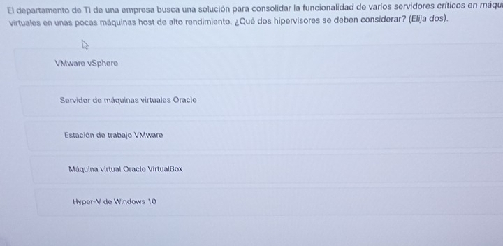 El departamento de T1 de una empresa busca una solución para consolidar la funcionalidad de varios servidores críticos en máque
virtuales en unas pocas máquinas host de alto rendimiento. ¿Qué dos hipervisores se deben considerar? (Elija dos).
VMware vSphere
Servidor de máquinas virtuales Oracle
Estación de trabajo VMware
Máquina virtual Oracle VirtualBox
Hyper-V de Windows 10