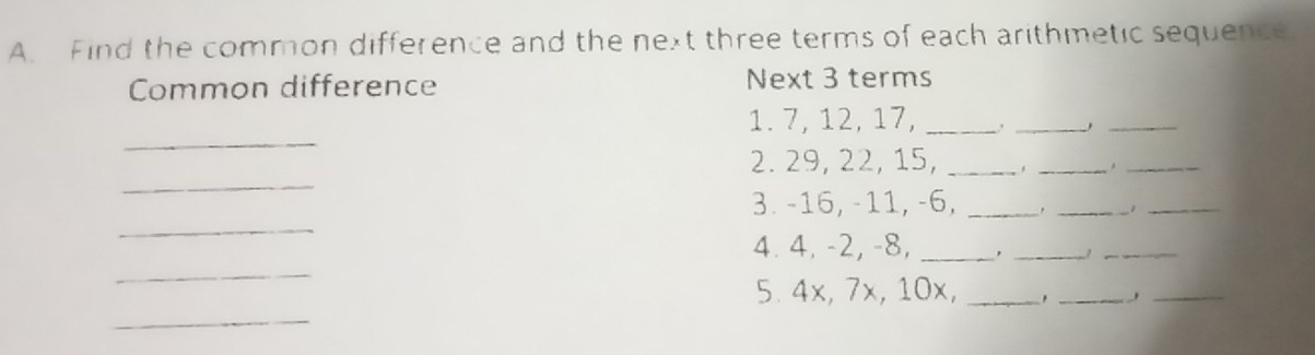 Find the common difference and the next three terms of each arithmetic sequence. 
Common difference Next 3 terms 
_ 
_ 
1. 7, 12, 17,_ 
_ 
_ 
2. 29, 22, 15, _' _ ._ 
3. -16, -11, -6,_ 
_ 
_ 
_ 
4. 4, -2, -8, _'_ 
_ 
_ 
5. 4x, 7x, 10x,_ 
_ 
_ 
_