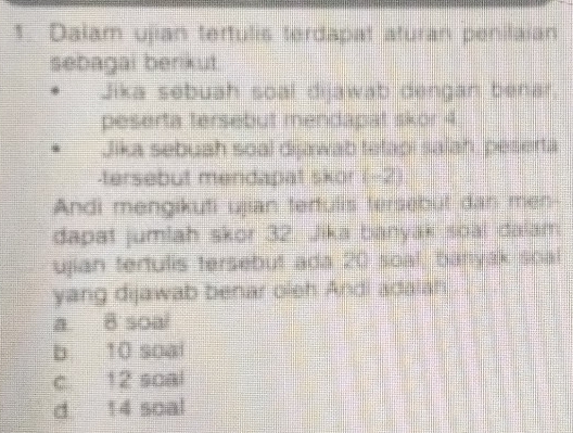 Dalam ujian tertulis terdapat aturan penilaian
sebagai berikut.
Jika sebuah soal dijawab dengan benar.
peserta tersebut mendapat skor 4
Jika sebuah soal dijawab tetapi salah, peserta
-tersebut mendapat skor (-2)
Andi mengikuti ujian tertulis tersebut dan men-
dapat jumlah skor 32. Jika banyak soal dalam
ujian tertulis tersebut ada 20 soal, banyak soal
yang dijawab benar oieh Andi adalah
a 8 soal
b 10 soai
c 12 soal
d 14 soal