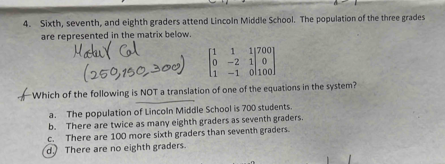 Sixth, seventh, and eighth graders attend Lincoln Middle School. The population of the three grades
are represented in the matrix below.
beginbmatrix 1&1&1|700 0&-2&1|0 1&-1&0|100endbmatrix
Which of the following is NOT a translation of one of the equations in the system?
a. The population of Lincoln Middle School is 700 students.
b. There are twice as many eighth graders as seventh graders.
c. There are 100 more sixth graders than seventh graders.
d. There are no eighth graders.