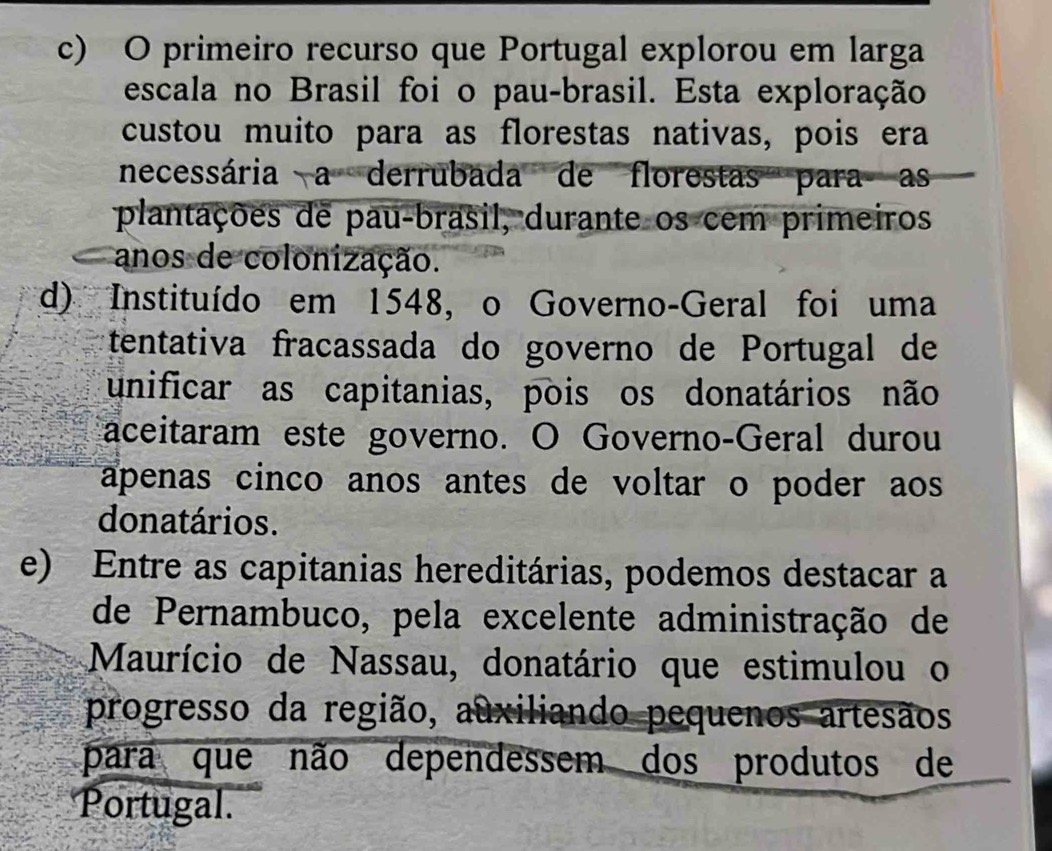 c) O primeiro recurso que Portugal explorou em larga
escala no Brasil foi o pau-brasil. Esta exploração
custou muito para as florestas nativas, pois era
necessária a derrubada de florestas para as
plantações de pau-brasil, durante os cem primeiros
anos de colonização.
d) Instituído em 1548, o Governo-Geral foi uma
tentativa fracassada do governo de Portugal de
unificar as capitanias, pois os donatários não
aceitaram este governo. O Governo-Geral durou
apenas cinco anos antes de voltar o poder aos 
donatários.
e) Entre as capitanias hereditárias, podemos destacar a
de Pernambuco, pela excelente administração de
Maurício de Nassau, donatário que estimulou o
progresso da região, auxiliando pequenos artesãos
para que não dependessem dos produtos de
Portugal.