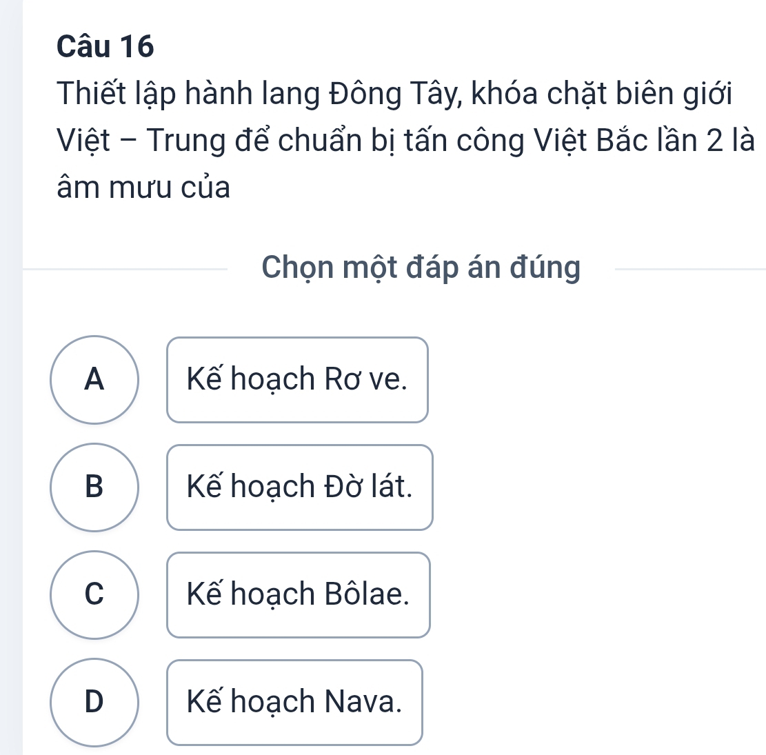 Thiết lập hành lang Đông Tây, khóa chặt biên giới
Việt - Trung để chuẩn bị tấn công Việt Bắc lần 2 là
âm mưu của
Chọn một đáp án đúng
A Kế hoạch Rơ ve.
B Kế hoạch Đờ lát.
C K hoạch Bôlae.
D Kế hoạch Nava.