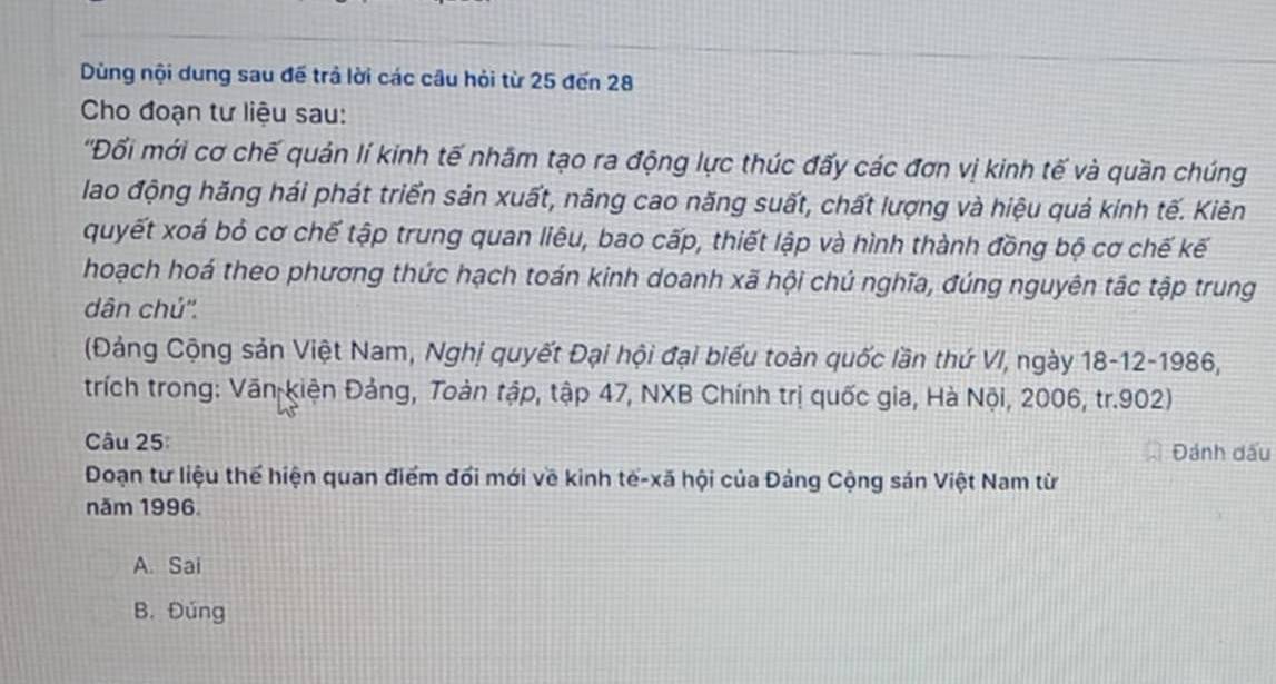 Dùng nội dung sau đế trả lời các câu hỏi từ 25 đến 28
Cho đoạn tư liệu sau:
''Đối mới cơ chế quản lí kinh tế nhâm tạo ra động lực thúc đấy các đơn vị kinh tế và quần chúng
lao động hăng hái phát triển sản xuất, năng cao năng suất, chất lượng và hiệu quả kinh tế. Kiên
quyết xoá bỏ cơ chế tập trung quan liêu, bao cấp, thiết lập và hình thành đồng bộ cơ chế kế
hoạch hoá theo phương thức hạch toán kinh doanh xã hội chú nghĩa, đúng nguyên tắc tập trung
dân chú''.
(Đảng Cộng sản Việt Nam, Nghị quyết Đại hội đại biểu toàn quốc lần thứ VI, ngày 18-12-1986,
trích trong: Văn Kiện Đảng, Toàn tập, tập 47, NXB Chính trị quốc gia, Hà Nội, 2006, tr. 902)
Câu 25 Đánh dấu
Đoạn tư liệu thể hiện quan điểm đổi mới về kinh tế-xã hội của Đảng Cộng sán Việt Nam từ
năm 1996.
A. Sai
B. Đúng