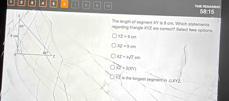 1 2 3 4 5 6 7 8 D 10 TIME REMAINING
58:15
x
The length of segment XY is 9 cm. Which statements
45°
regarding triangle XYZ are correct? Select two options.
9 cm YZ=9cm
XZ=9cm
N
46°
z
XZ=9sqrt(2)cm
XZ=2(XY)
overline YZ is the longest segment in △ XYZ.