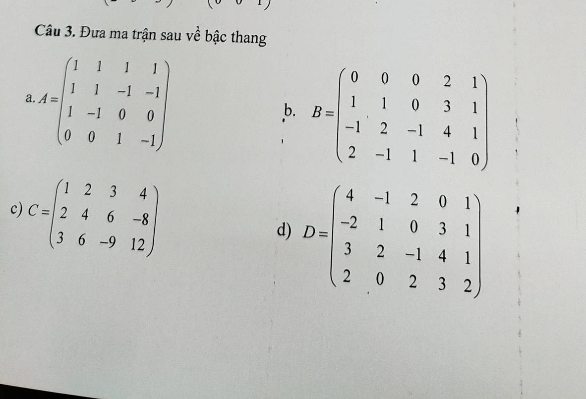 Đưa ma trận sau về bậc thang 
a A=beginpmatrix 1&1&1&1 1&1&-1&-1 1&-1&0&0 0&0&1&-1endpmatrix
b. B=beginpmatrix 0&0&0&2&1 1&1&0&3&1 -1&2&-1&4&1 2&-1&1&-1&0endpmatrix
c) C=beginpmatrix 1&2&3&4 2&4&6&-8 3&6&-9&12endpmatrix
d) D=beginpmatrix 4&-1&2&0&1 -2&1&0&3&1 3&2&-1&4&1 2&0&2&3&2endpmatrix