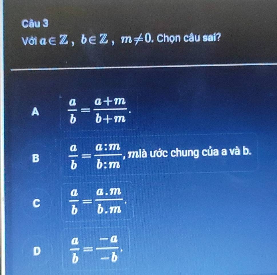 Với a∈ Z, b∈ Z, m!= 0. Chọn câu sai?
A  a/b = (a+m)/b+m .
B  a/b = a:m/b:m  , mlà ước chung của a và b.
C  a/b = (a.m)/b.m .
D  a/b = (-a)/-b .