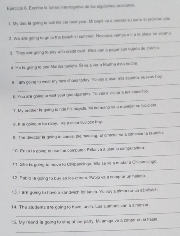 Escribe la forma interrogativa de las siguientes oraciones 
_ 
1. My dad is going to sell his car next year. Mi papá va a vender su carro el próximo año. 
_ 
2. We are going to go to the beach in summer. Nosotros vamos a ir a la playa en verano. 
_ 
3. They are going to pay with credit card. Ellos van a pagar con tarjeta de crédito. 
_ 
4. He is going to see Martha tonight. Él va a ver a Martha esta noche. 
_ 
5. I am going to wear my new shoes today. Yo voy a usar mis zapatos nuevos hoy. 
_ 
6. You are going to visit your grandparents. Tú vas a visitar a tus abuelitos. 
_ 
7. My brother Is going to ride his bicycle. Mi hermano va a manejar su bicicleta. 
_ 
8. It is going to be rainy. Va a estar lluvioso hoy. 
_ 
9. The director is going to cancel the meeting. El director va a cancelar la reunión. 
_ 
10. Erika Is going to use the computer. Erika va a usar la computadora. 
_ 
11. She is going to move to Chilpancingo. Ella se va a mudar a Chilpancingo. 
12. Pablo is going to buy an ice-cream. Pablo va a comprar un helado. 
_ 
13. I am going to have a sandwich for lunch. Yo voy a almorzar un sándwich. 
_ 
14. The students are going to have lunch. Los alumnos van a almorzar. 
_ 
_ 
15. My friend is going to sing at the party. Mi amiga va a cantar en la fiesta.