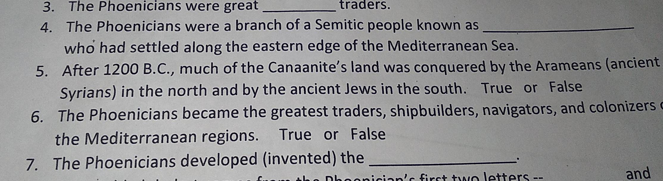 The Phoenicians were great _traders. 
4. The Phoenicians were a branch of a Semitic people known as_ 
who had settled along the eastern edge of the Mediterranean Sea. 
5. After 1200 B.C., much of the Canaanite’s land was conquered by the Arameans (ancient 
Syrians) in the north and by the ancient Jews in the south. True or False 
6. The Phoenicians became the greatest traders, shipbuilders, navigators, and colonizers c 
the Mediterranean regions. True or False 
7. The Phoenicians developed (invented) the_ 
.. 
s t tw e letters = = and