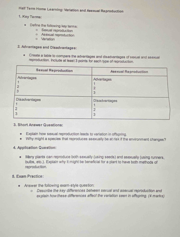 Half Term Home Learning: Variation and Asexual Reproduction 
1. Key Terms: 
Define the following key terms: 
Sexual reproduction 
Asexual reproduction 
Variation 
2. Advantages and Disadvantages: 
Create a table to compare the advantages and disadvantages of sexual and asexual 
reproduction. Include at least 3 points for each type of reproduction. 
3. Short Answer Questions: 
Explain how sexual reproduction leads to variation in offspring. 
Why might a species that reproduces asexually be at risk if the environment changes? 
4. Application Question: 
Many plants can reproduce both sexually (using seeds) and asexually (using runners, 
bulbs, etc.). Explain why it might be beneficial for a plant to have both methods of 
reproduction. 
5. Exam Practice: 
Answer the following exam-style question: 
Describe the key differences between sexual and asexual reproduction and 
explain how these differences affect the variation seen in offspring. (4 marks)