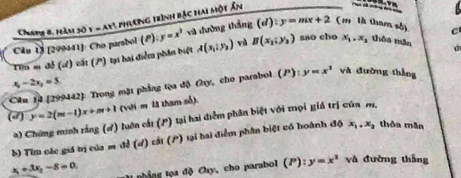 Chapr 8, hàm số y = ay! phương trình bắc hai một ấn 
âu 1) [299441]: Cho parabol (P): y=x^3 và đường thẳng (d):y=mx+2 (1 là tham số) 
Tim sĩ để (s) cất (P) tại hai điểm phần biệt A(x_1,y_2) và B(x_2;y_2) aao cho x_1. x_2 thỏa mần C
x_1-2x_2=5
Câu 14 (299442): Trong mặt phẳng tọa độ Cy, cho parabol (P): y=x^3 và đường thắng 
(d) y=2(m-1)x+m+1 (với m là tham số). 
a) Chứng sunh rằng (đ) luôn cắt (P) tại hai điểm phân biệt với mọi giá trị của m, 
b) Tiu các giá trị của m đề (d) cát (P) tại hai điểm phân biệt có hoành độ x_1, x_2 thòa mǎn
x_1+3x_2-8=0. 
I nhắng tọa độ Oxy, cho parabol (P):y=x^2 và đường thắng