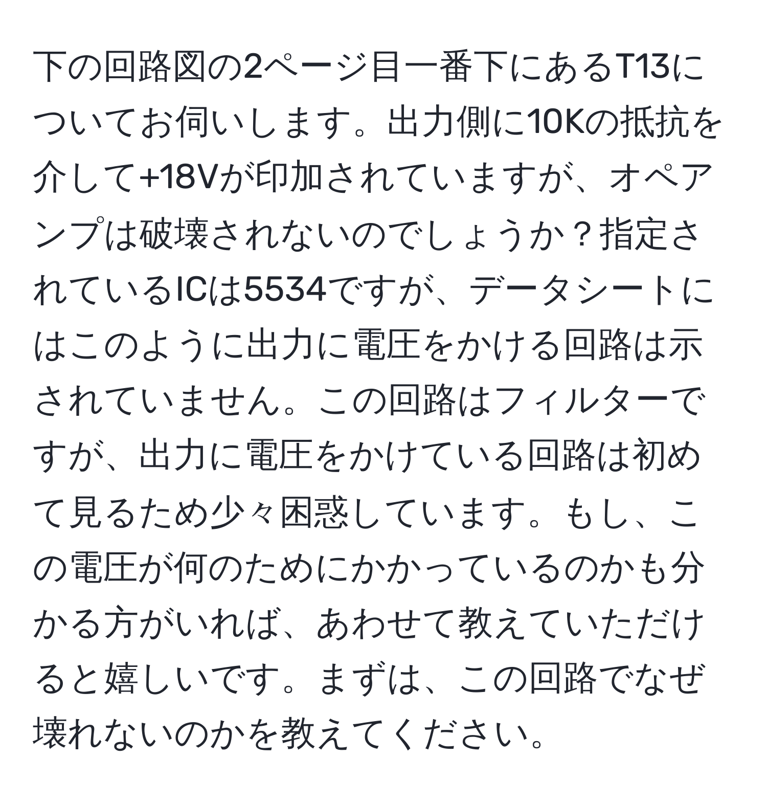 下の回路図の2ページ目一番下にあるT13についてお伺いします。出力側に10Kの抵抗を介して+18Vが印加されていますが、オペアンプは破壊されないのでしょうか？指定されているICは5534ですが、データシートにはこのように出力に電圧をかける回路は示されていません。この回路はフィルターですが、出力に電圧をかけている回路は初めて見るため少々困惑しています。もし、この電圧が何のためにかかっているのかも分かる方がいれば、あわせて教えていただけると嬉しいです。まずは、この回路でなぜ壊れないのかを教えてください。