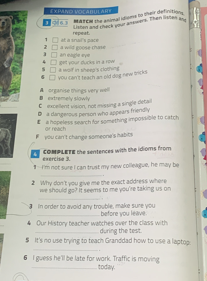 EXPAND VOCABULARY 
3 6.3 MATCH the animal idioms to their definitions 
Listen and check your answers. Then listen and 
repeat. 
1 □ at a snail’s pace 
2 □ a wild goose chase 
3 □ an eagle eye 
4 □ get your ducks in a row 
5 □ a wolf in sheep’s clothing 
6 □ you can’t teach an old dog new tricks 
A organise things very well 
B extremely slowly 
C excellent vision, not missing a single detail 
D a dangerous person who appears friendly 
E a hopeless search for something impossible to catch 
or reach 
F you can’t change someone’s habits 
4 COMPLETE the sentences with the idioms from 
exercise 3. 
1 I’m not sure I can trust my new colleague, he may be 
_ 
. 
2 Why don’t you give me the exact address where 
we should go? It seems to me you’re taking us on 
_ 
3 In order to avoid any trouble, make sure you 
_before you leave. 
4 Our History teacher watches over the class with 
_during the test. 
5 It’s no use trying to teach Granddad how to use a laptop: 
_ 
6 I guess he’ll be late for work. Traffic is moving 
_today.