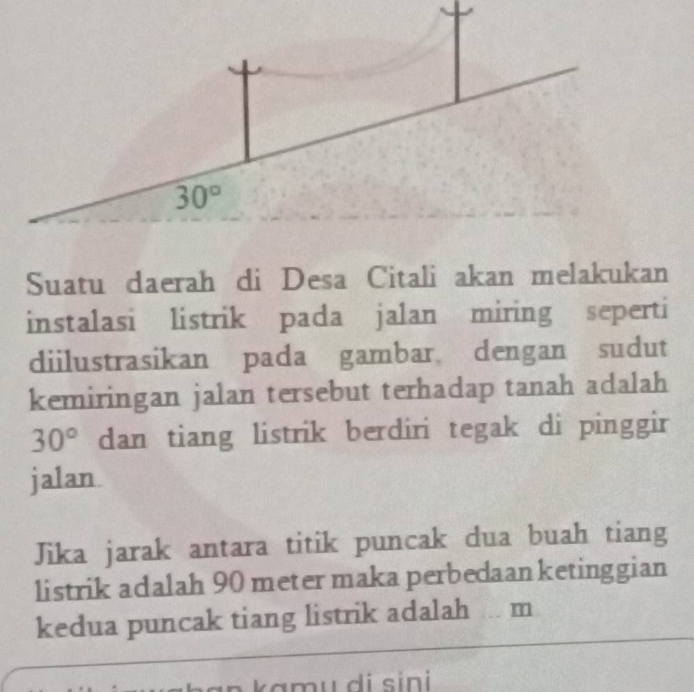 Suatu daerah di Desa Citali akan melakukan
instalasi listrik pada jalan miring seperti
diilustrasikan pada gambar dengan sudut
kemiringan jalan tersebut terhadap tanah adalah
30° dan tiang listrik berdiri tegak di pinggir
jalan
Jika jarak antara titik puncak dua buah tiang
listrik adalah 90 meter maka perbedaanketinggian
kedua puncak tiang listrik adalah . m
a n kamu di sini