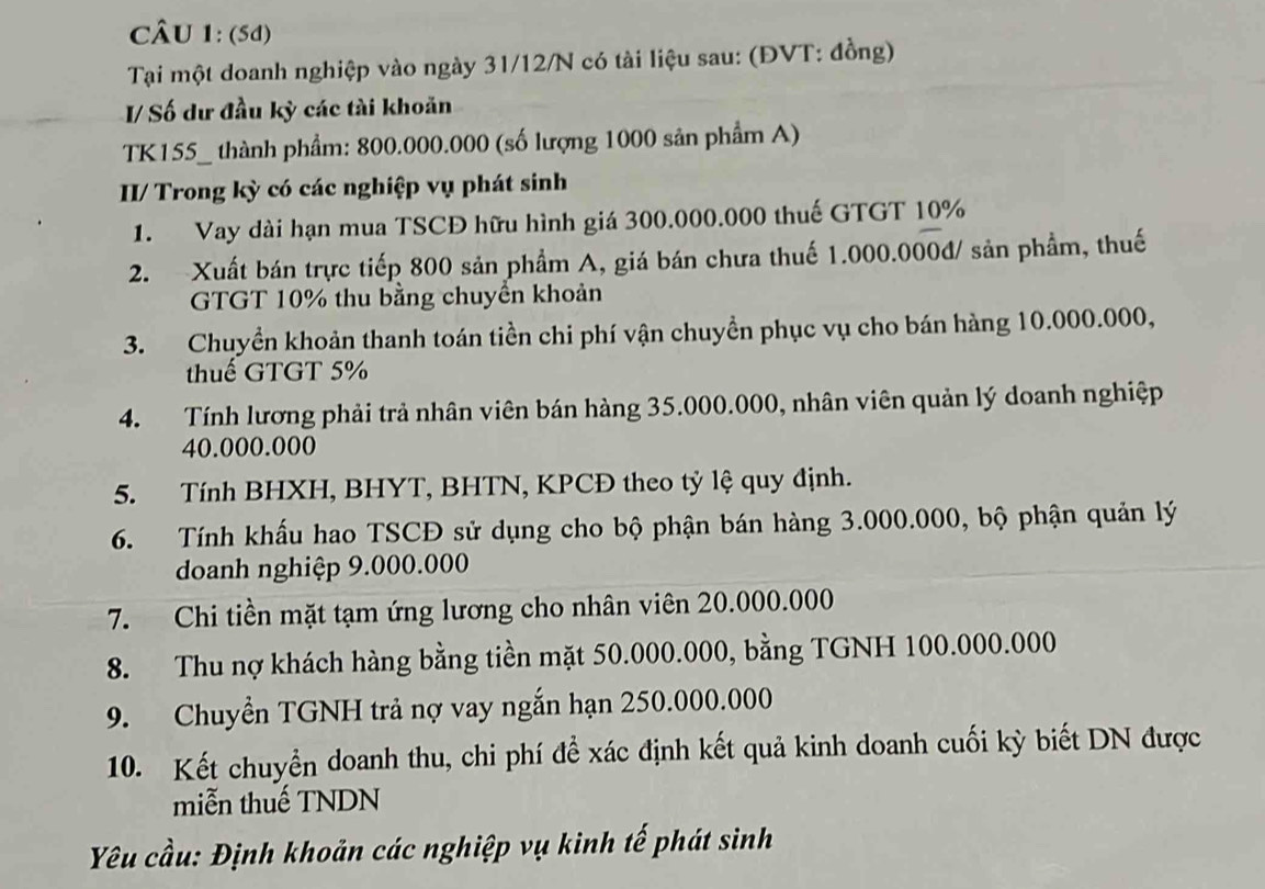 (5d) 
Tại một doanh nghiệp vào ngày 31/12/N có tài liệu sau: (ĐVT: đồng) 
I/ Số dư đầu kỳ các tài khoản 
TK155_ thành phẩm: 800.000.000 (số lượng 1000 sản phẩm A) 
II/ Trong kỳ có các nghiệp vụ phát sinh 
1. Vay dài hạn mua TSCĐ hữu hình giá 300.000.000 thuế GTGT 10%
2. Xuất bán trực tiếp 800 sản phầm A, giá bán chưa thuế 1.000.000đ / sản phầm, thuế 
GTGT 10% thu bằng chuyển khoản 
3. Chuyền khoản thanh toán tiền chi phí vận chuyền phục vụ cho bán hàng 10.000.000, 
thuế GTGT 5%
4. Tính lương phải trả nhân viên bán hàng 35.000.000, nhân viên quản lý doanh nghiệp
40.000.000
5. Tính BHXH, BHYT, BHTN, KPCĐ theo tỷ lệ quy định. 
6. Tính khẩu hao TSCĐ sử dụng cho bộ phận bán hàng 3.000.000, bộ phận quản lý 
doanh nghiệp 9.000.000
7. Chi tiền mặt tạm ứng lương cho nhân viên 20.000.000
8. Thu nợ khách hàng bằng tiền mặt 50.000.000, bằng TGNH 100.000.000
9. Chuyển TGNH trả nợ vay ngắn hạn 250.000.000
10. Kết chuyển doanh thu, chi phí để xác định kết quả kinh doanh cuối kỳ biết DN được 
miễn thuế TNDN 
Yêu cầu: Định khoản các nghiệp vụ kinh tế phát sinh