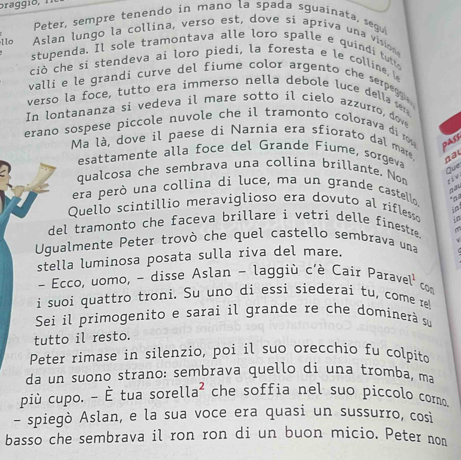 braggio, 1.
Peter, sempre tenendo in mano la spada sguainata, segu
Aslan lungo la collina, verso est, dove si apriva una vision
llo stupenda. Il sole tramontava alle loro spalle e quindi tutt
ciò che si stendeva ai loro piedi, la foresta e le colline, le
valli e le grandi curve del fiume color argento che serpego 
verso la foce, tutto era immerso nella debole luce della ser,
In lontananza si vedeva il mare sotto il cielo azzurro, dove
erano sospese piccole nuvole che il tramonto colorava di rom . pass
Ma là, dove il paese di Narnia era sfiorato dal mare, nal
esattamente alla foce del Grande Fiume, sorgeva
Que
qualcosa che sembrava una collina brillante. Non riv
nau
era però una collina di luce, ma un grande castello. *nª
Quello scintillio meraviglioso era dovuto al riflesso
in
del tramonto che faceva brillare i vetri delle finestre. in
m
√
Ugualmente Peter trovò che quel castello sembrava una
stella luminosa posata sulla riva del mare.
- Ecco, uomo, - disse Aslan - laggiù c'è Cair Parave l^1c
D
i suoi quattro troni. Su uno di essi siederai tu, come re!
Sei il primogenito e sarai il grande re che dominerà su
tutto il resto.
Peter rimase in silenzio, poi il suo orecchio fu colpito
da un suono strano: sembrava quello di una tromba, ma
più cupo. - È tua sore lla^2 che soffia nel suo piccolo corno.
- spiegò Aslan, e la sua voce era quasi un sussurro, cosi
basso che sembrava il ron ron di un buon micio. Peter non