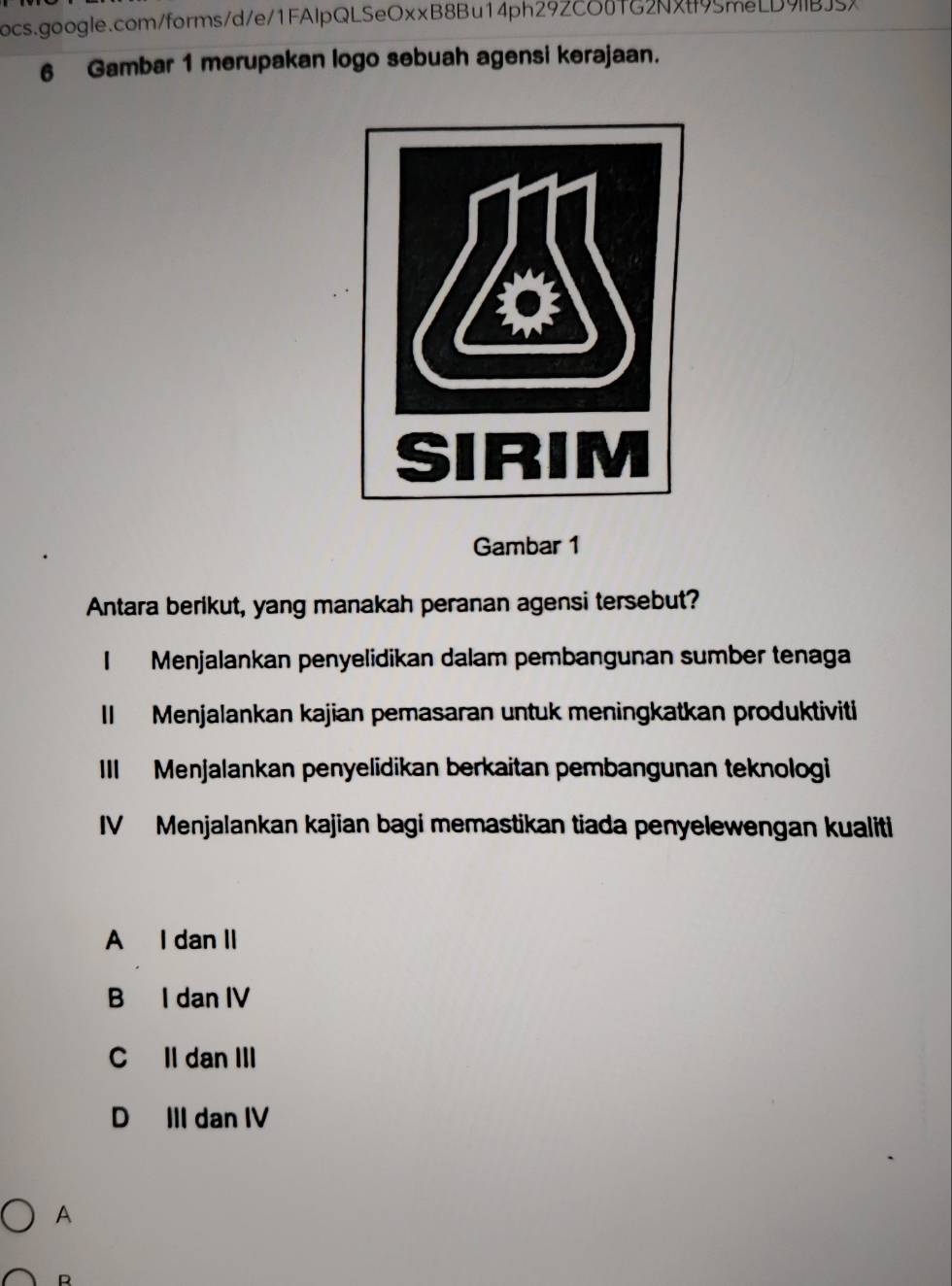 Gambar 1 merupakan logo sebuah agensi kerajaan.
Gambar 1
Antara berikut, yang manakah peranan agensi tersebut?
I Menjalankan penyelidikan dalam pembangunan sumber tenaga
II Menjalankan kajian pemasaran untuk meningkatkan produktiviti
III Menjalankan penyelidikan berkaitan pembangunan teknologi
IV Menjalankan kajian bagi memastikan tiada penyelewengan kualiti
A I dan II
B I dan IV
C Il dan III
D III dan IV
A
R