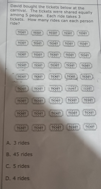 David bought the tickets below at the
carnival. The tickets were shared equally
among 5 people. Each ride takes 3
tickets. How many rides can each person
ride?
TICKET nickin TICKET ncket TICKEY
TICKE T TICKET TckEt tcket nicket
k e TICKET TICKET TICKET TCKET
TICKET TICKET TICKET TCKET TICKET
TICKET nckEt TICKET TICKET TICKET

TICKET TickEt TICKET 1 LKET TICKET
TICKET TicKet TICKET TICKET TICKET
ticket ca TICKET TICKET
TICKET TicKEt TICKET TICKET TICKET
A. 3 rides
B. 45 rides
C. 5 rides
D. 4 rides