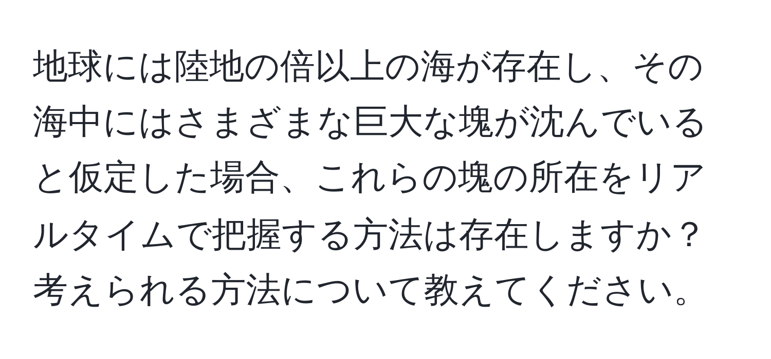 地球には陸地の倍以上の海が存在し、その海中にはさまざまな巨大な塊が沈んでいると仮定した場合、これらの塊の所在をリアルタイムで把握する方法は存在しますか？考えられる方法について教えてください。