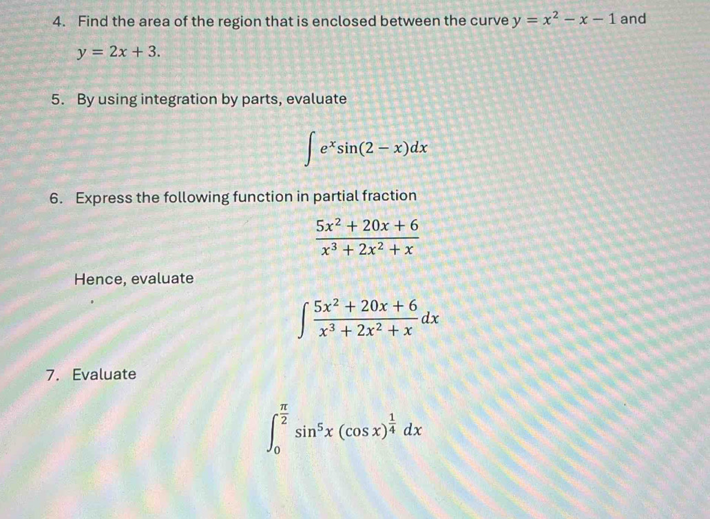 Find the area of the region that is enclosed between the curve y=x^2-x-1 and
y=2x+3. 
5. By using integration by parts, evaluate
∈t e^xsin (2-x)dx
6. Express the following function in partial fraction
 (5x^2+20x+6)/x^3+2x^2+x 
Hence, evaluate
∈t  (5x^2+20x+6)/x^3+2x^2+x dx
7. Evaluate
∈t _0^((frac π)2)sin^5x(cos x)^ 1/4 dx