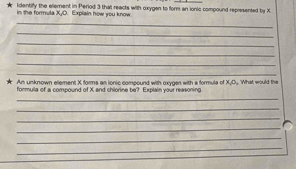 Identify the element in Period 3 that reacts with oxygen to form an ionic compound represented by X
in the formula X_2O Explain how you know. 
_ 
_ 
_ 
_ 
_ 
_ 
★ An unknown element X forms an ionic compound with oxygen with a formula of X_2O_3. What would the 
formula of a compound of X and chlorine be? Explain your reasoning. 
_ 
_ 
_ 
_ 
_ 
_