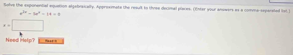 Solve the exponential equation algebraically. Approximate the result to three decimal places. (Enter your answers as a comma-separated list.)
e^(2x)-5e^x-14=0
x=□
Need Help? Read It