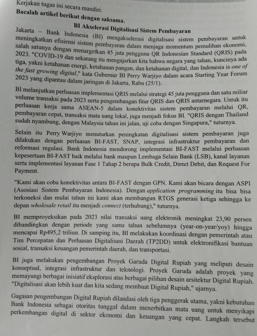 Kerjakan tugas ini secara mandiri.
Bacalah artikel berikut dengan saksama.
BI Akselerasi Digitalisasi Sistem Pembayaran
Jakarta - Bank Indonesia (BI) mengakselerasi digitalisasi sistem pembayaran untuk
meningkatkan efisiensi sistem pembayaran dalam menjaga momentum pemulihan ekonomi,
salah satunya dengan menargetkan 45 juta pengguna QR Indonesian Standard (QRIS) pada
2023, "COVID-19 dan sekarang itu mengajarkan kita bahwa negara yang tahan, kuncinya ada
tiga, yakni ketahanan energi, ketahanan pangan, dan ketahanan digital, dan Indonesia is one of
the fast growing digital," kata Gubernur BI Perry Warjiyo dalam acara Starting Year Forum
2023 yang dipantau dalam jaringan di Jakarta, Rabu (25/1).
BI melanjutkan perluasan implementasi QRIS melalui strategi 45 juta pengguna dan satu milian
volume transaksi pada 2023 serta pengembangan fitur QRIS dan QRIS antarnegara. Untuk itu
perluasan kerja sama ASEAN-5 dalam konektivitas sistem pembayaran melalui QR,
pembayaran cepat, transaksi mata uang lokal, juga menjadi fokus BI. "QRIS dengan Thailand
sudah nyambung, dengan Malaysia tahun ini jalan, uji coba dengan Singapura," tuturnya.
Selain itu Perry Warjiyo menuturkan peningkatan digitalisasi sistem pembayaran juga
dilakukan dengan perluasan BI-FAST, SNAP, integrasi infrastruktur pembayaran dan
reformasi regulasi. Bank Indonesia mendorong implementasi BI-FAST melalui perluasan
kepesertaan BI-FAST baik melalui bank maupun Lembaga Selain Bank (LSB), kanal layanan
serta implementasi layanan Fase 1 Tahap 2 berupa Bulk Credit, Direct Debit, dan Request For
Payment.
''Kami akan coba konektivitas antara BI-FAST dengan GPN. Kami akan bicara dengan ASPI
(Asosiasi Sistem Pembayaran Indonesia). Dengan application programming itu bisa bisa
terkoneksi dan mulai tahun ini kami akan membangun RTGS generasi ketiga sehingga ke
depan wholesale retail itu menjadi connect (terhubung)," tuturnya.
BI memproyeksikan pada 2023 nilai transaksi uang elektronik meningkat 23,90 persen
dibandingkan dengan periode yang sama tahun sebelumnya (year-on-year/yoy) hingga
mencapai Rp495,2 triliun. Di samping itu, BI melakukan koordinasi dengan pemerintah atau
Tim Percepatan dan Perluasan Digitalisasi Daerah (TP2DD) untuk elektronifikasi bantuan
sosial, transaksi keuangan pemerintah daerah, dan transportasi.
BI juga melakukan pengembangan Proyek Garuda Digital Rupiah yang meliputi desain
konseptual, integrasi infrastruktur dan teknologi. Proyek Garuda adalah proyek yang
memayungi berbagai inisiatif eksplorasi atas berbagai pilihan desain arsitektur Digital Rupiah.
"Digitalisasi akan lebih kuat dan kita sedang membuat Digital Rupiah," ujarnya.
Gagasan pengembangan Digital Rupiah dilandasi oleh tiga penggerak utama, yakni kebutuhan
Bank Indonesia sebagai otoritas tunggal dalam menerbitkan mata uang untuk menyikapi
perkembangan digital di sektor ekonomi dan keuangan yang cepat. Langkah tersebut