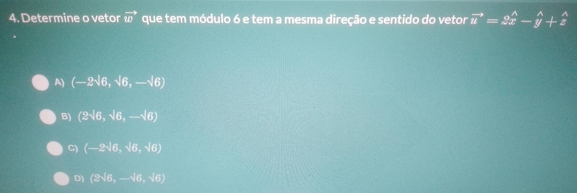 Determine o vetor vector w que tem módulo 6 e tem a mesma direção e sentido do vetor vector u=2hat x-hat y+hat z
A) (-2sqrt(6),sqrt(6),-sqrt(6))
B) (2sqrt(6),sqrt(6),-sqrt(6))
C) (-2sqrt(6),sqrt(6),sqrt(6))
D) (2sqrt(6),-sqrt(6),sqrt(6))