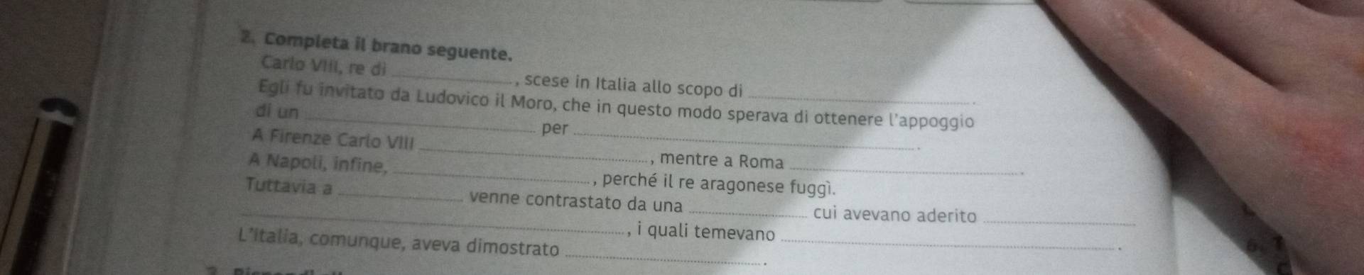 Completa il brano seguente. 
Carlo VIIl, re dì , scese in Italia allo scopo di 
Egli fu invitato da Ludovico il Moro, che in questo modo sperava di ottenere l'appoggio 
di un 
per_ 
_ 
A Firenze Carlo VIII 
, mentre a Roma 
A Napoli, infine,_ , perché il re aragonese fuggì. 
_ 
Tuttavia a _venne contrastato da una_ 
cui avevano aderito_ 
, i quali temevano 、 
L’italia, comunque, aveva dimostrato _._