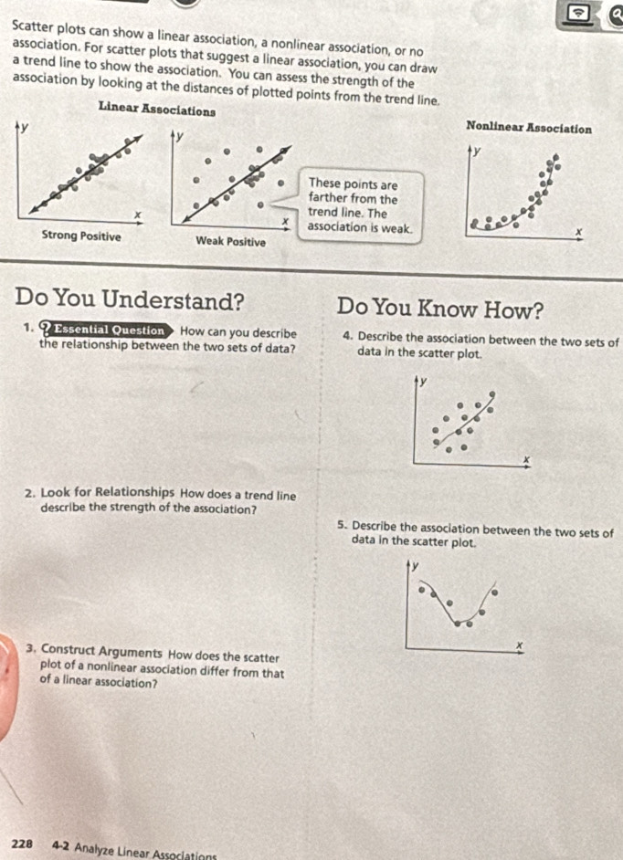 Scatter plots can show a linear association, a nonlinear association, or no 
association. For scatter plots that suggest a linear association, you can draw 
a trend line to show the association. You can assess the strength of the 
association by looking at the distances of plotted points from the trend line. 
Linear Assciations 
Nonlinear Association
y
y
These points are 
farther from the 
trend line. The
x association is weak.
x
Weak Positive 
Do You Understand? Do You Know How? 
Q Essential Question How can you describe 4. Describe the association between the two sets of 
the relationship between the two sets of data? data in the scatter plot.
y
x
2. Look for Relationships How does a trend line 
describe the strength of the association? 
5. Describe the association between the two sets of 
data in the scatter plot.
y
0
t 
3. Construct Arguments How does the scatter 
plot of a nonlinear association differ from that 
of a linear association? 
228 4-2 Analyze Linear Associations