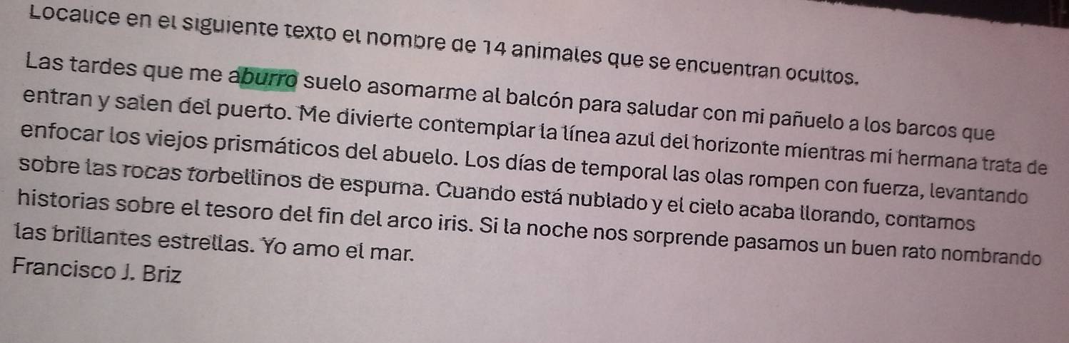 Localice en el siguiente texto el nombre de 14 animales que se encuentran ocultos. 
Las tardes que me aburro suelo asomarme al balcón para saludar con mi pañuelo a los barcos que 
entran y salen del puerto. Me divierte contemplar la línea azul del horizonte mientras mi hermana trata de 
enfocar los viejos prismáticos del abuelo. Los días de temporal las olas rompen con fuerza, levantando 
sobre las rocas torbellinos de espura. Cuando está nublado y el cielo acaba llorando, contamos 
historias sobre el tesoro del fin del arco iris. Si la noche nos sorprende pasamos un buen rato nombrando 
las brillantes estrellas. Yo amo el mar. 
Francisco J. Briz